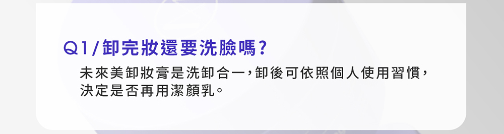 Q1/卸完妝還要洗臉嗎?未來美卸妝膏是洗卸合一,卸後可依照個人使用習慣,決定是否再用潔顏乳。