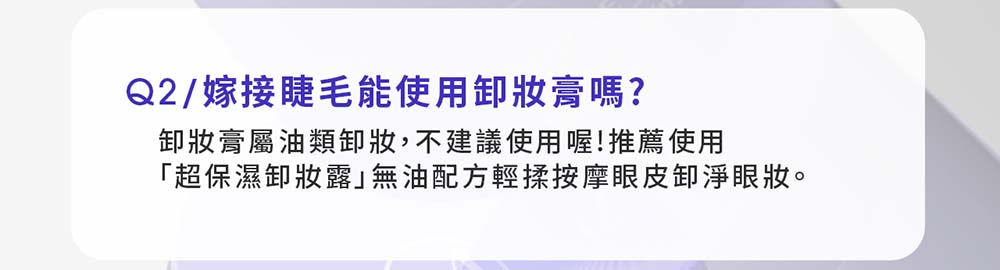 Q2/嫁接睫毛能使用妝膏嗎?卸妝膏屬油類卸妝,不建議使用喔!推薦使用「超保濕卸妝露無油配方輕揉按摩眼皮卸淨眼妝。