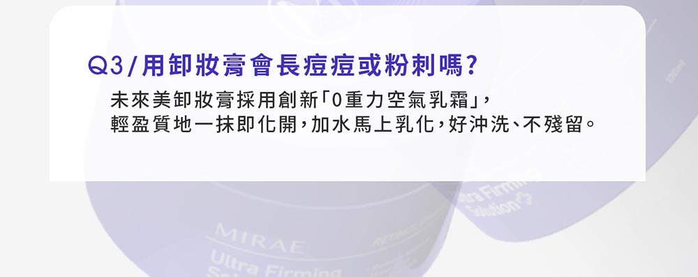 Q3/用卸妝膏會長痘痘或粉刺嗎?未來美卸妝膏採用創新重力空氣乳霜輕盈質地一抹即化開,加水馬上乳化,好沖洗、不殘留。MIRAEUlt ra